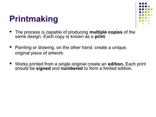 Printmaking


The process is capable of producing multiple copies of the
same design. Each copy is known as a print.



Painting or drawing, on the other hand, create a unique,
original piece of artwork.



Works printed from a single original create an edition. Each print
should be signed and numbered to form a limited edition.

 