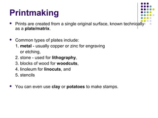 Printmaking


Prints are created from a single original surface, known technically
as a plate/matrix.



Common types of plates include:
1. metal - usually copper or zinc for engraving
or etching,
2. stone - used for lithography,
3. blocks of wood for woodcuts,
4. linoleum for linocuts, and
5. stencils



You can even use clay or potatoes to make stamps.

 