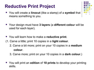 Reductive Print Project


You will create a linocut (like a stamp) of a symbol that
means something to you.



Your design must have 3 layers (a different colour will be
used for each layer).



You will learn how to make a reductive print.

(1. Carve a little; print 10 copies in a light colour.
2. Carve a bit more; print on your 10 copies in a medium
colour.
3. Carve more; print on your 10 copies in a dark colour.)


You will print an edition of 10 prints to develop your printing
skills.

 