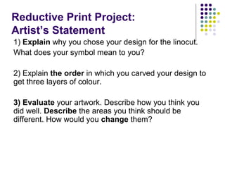 Reductive Print Project:
Artist’s Statement
1) Explain why you chose your design for the linocut.
What does your symbol mean to you?
2) Explain the order in which you carved your design to
get three layers of colour.
3) Evaluate your artwork. Describe how you think you
did well. Describe the areas you think should be
different. How would you change them?

 