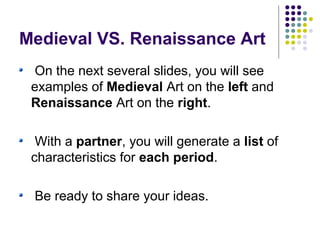 Medieval VS. Renaissance Art
On the next several slides, you will see
examples of Medieval Art on the left and
Renaissance Art on the right.
With a partner, you will generate a list of
characteristics for each period.
Be ready to share your ideas.

 