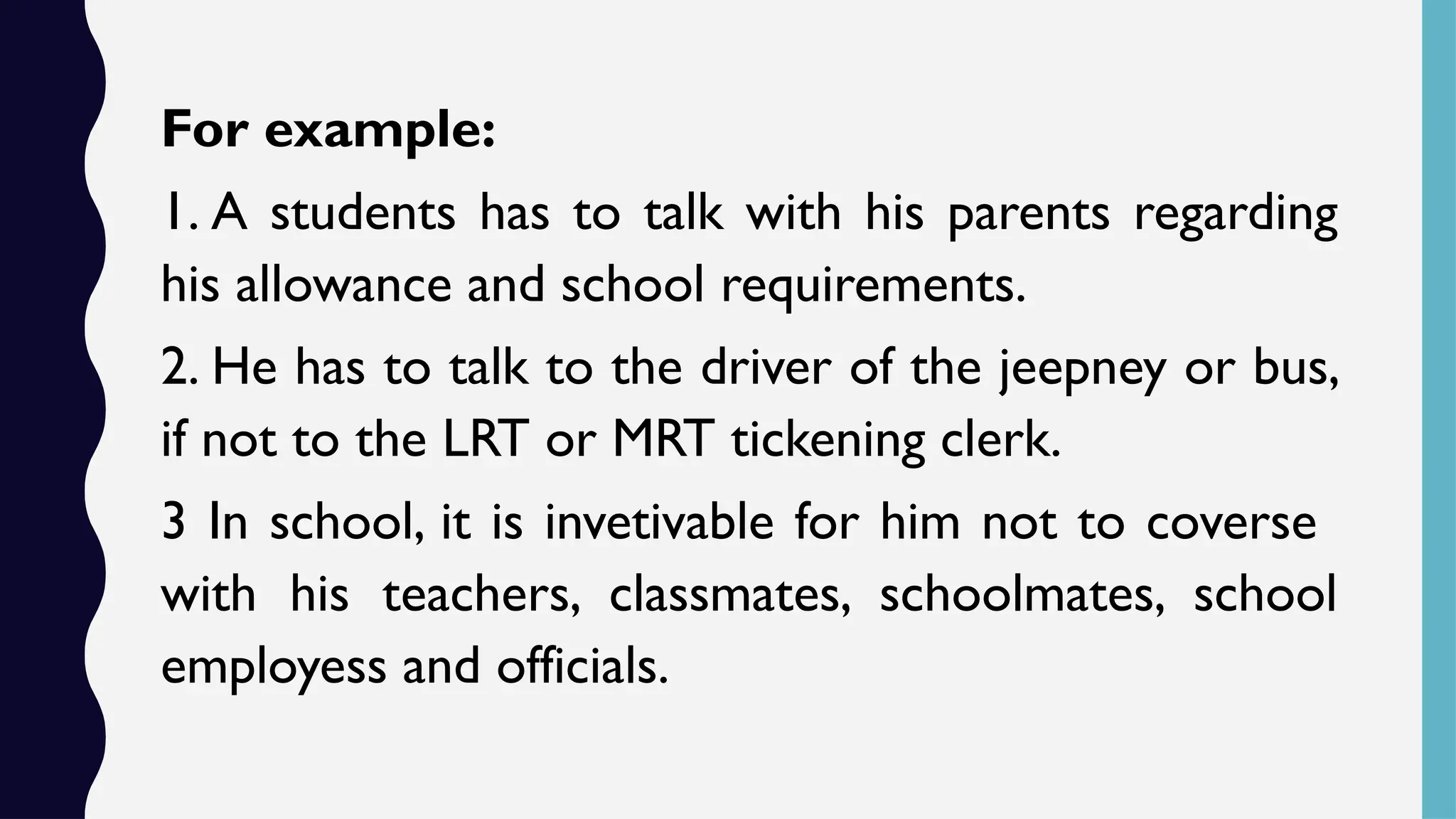 For example:
1. A students has to talk with his parents regarding
his allowance and school requirements.
2. He has to talk to the driver of the jeepney or bus,
if not to the LRT or MRT tickening clerk.
3 In school, it is invetivable for him not to coverse
with his teachers, classmates, schoolmates, school
employess and officials.
 