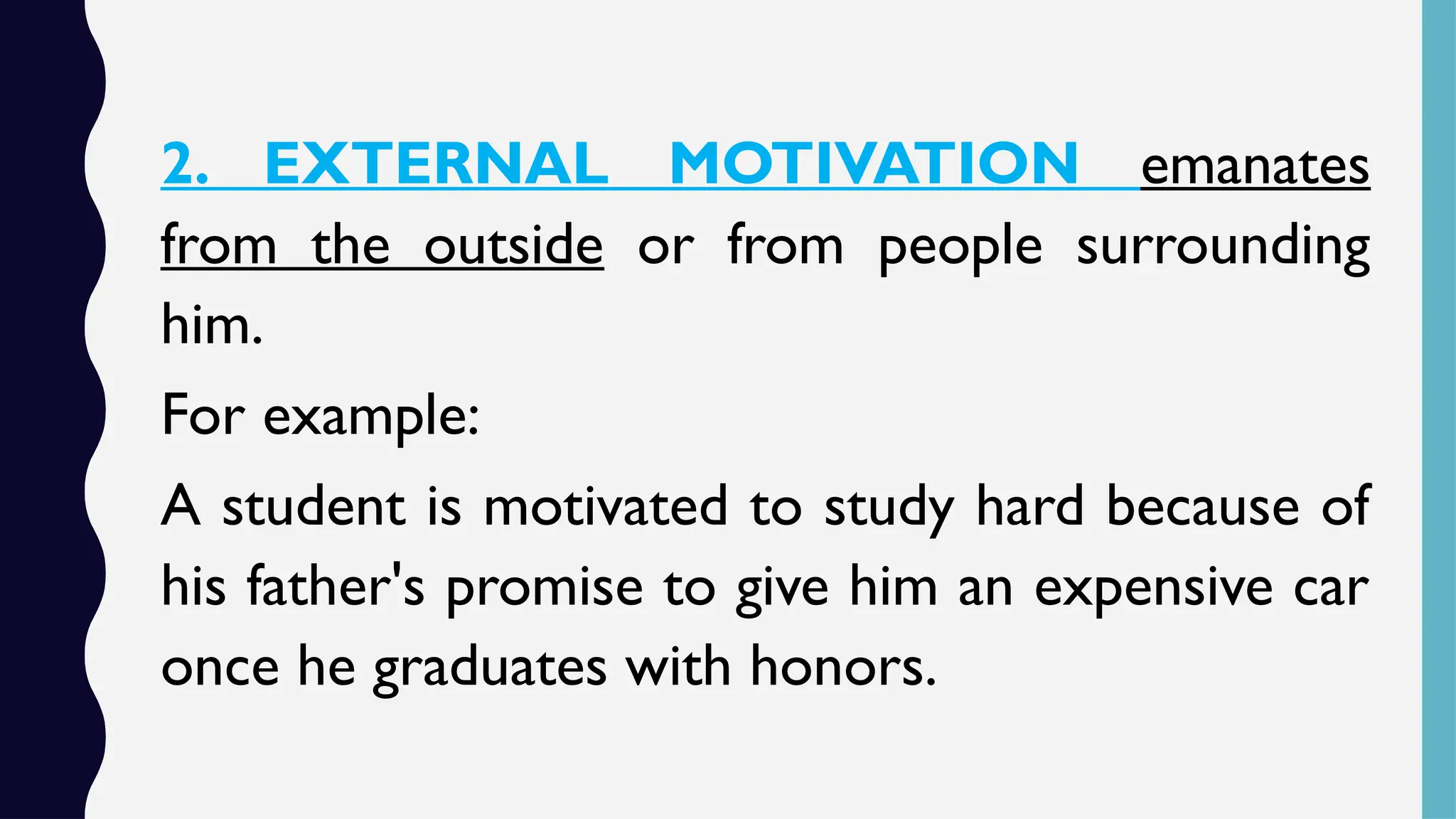 2. EXTERNAL MOTIVATION emanates
from the outside or from people surrounding
him.
For example:
A student is motivated to study hard because of
his father's promise to give him an expensive car
once he graduates with honors.
 