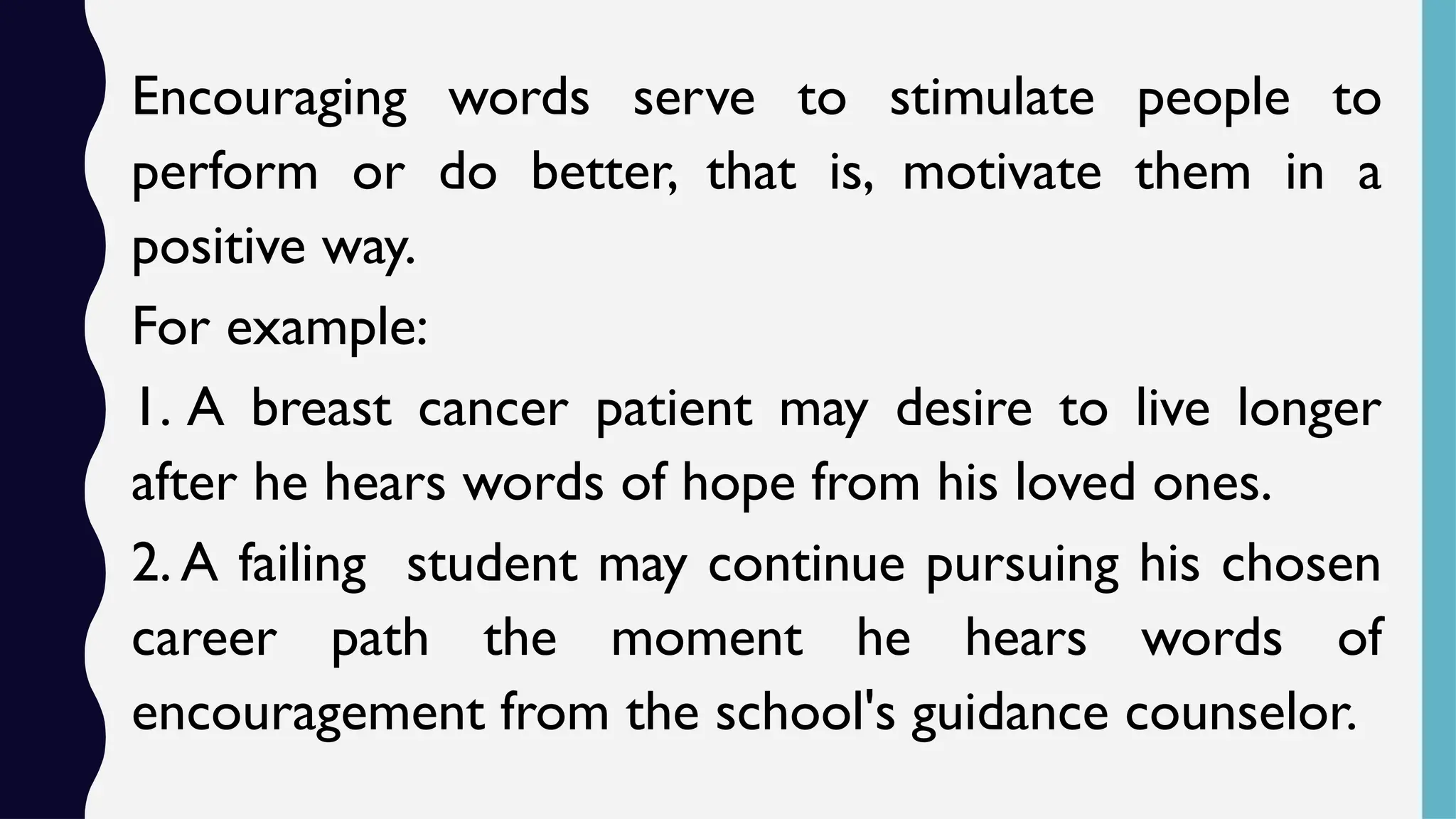 Encouraging words serve to stimulate people to
perform or do better, that is, motivate them in a
positive way.
For example:
1. A breast cancer patient may desire to live longer
after he hears words of hope from his loved ones.
2. A failing student may continue pursuing his chosen
career path the moment he hears words of
encouragement from the school's guidance counselor.
 