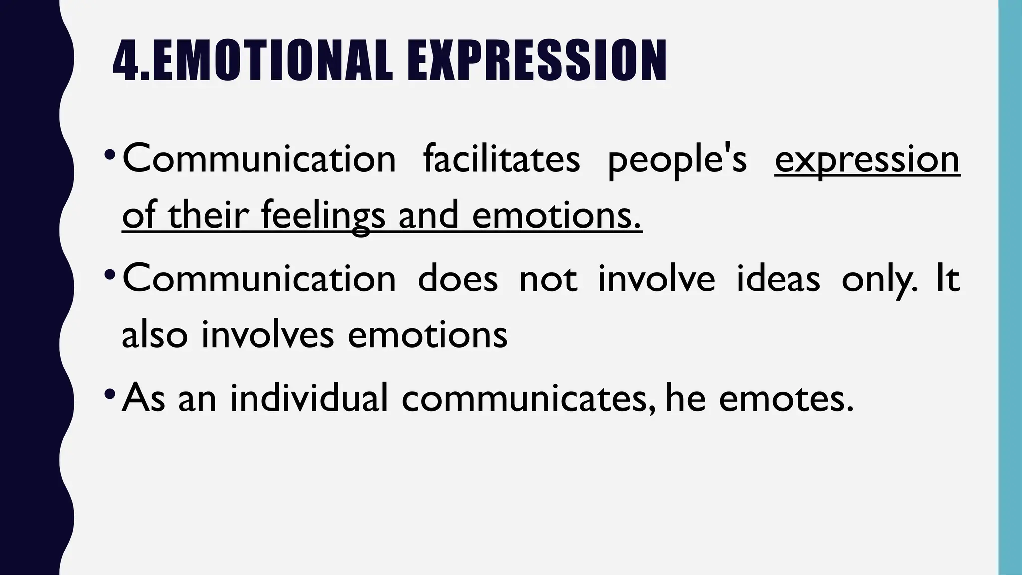 4.EMOTIONAL EXPRESSION
•Communication facilitates people's expression
of their feelings and emotions.
•Communication does not involve ideas only. It
also involves emotions
•As an individual communicates, he emotes.
 