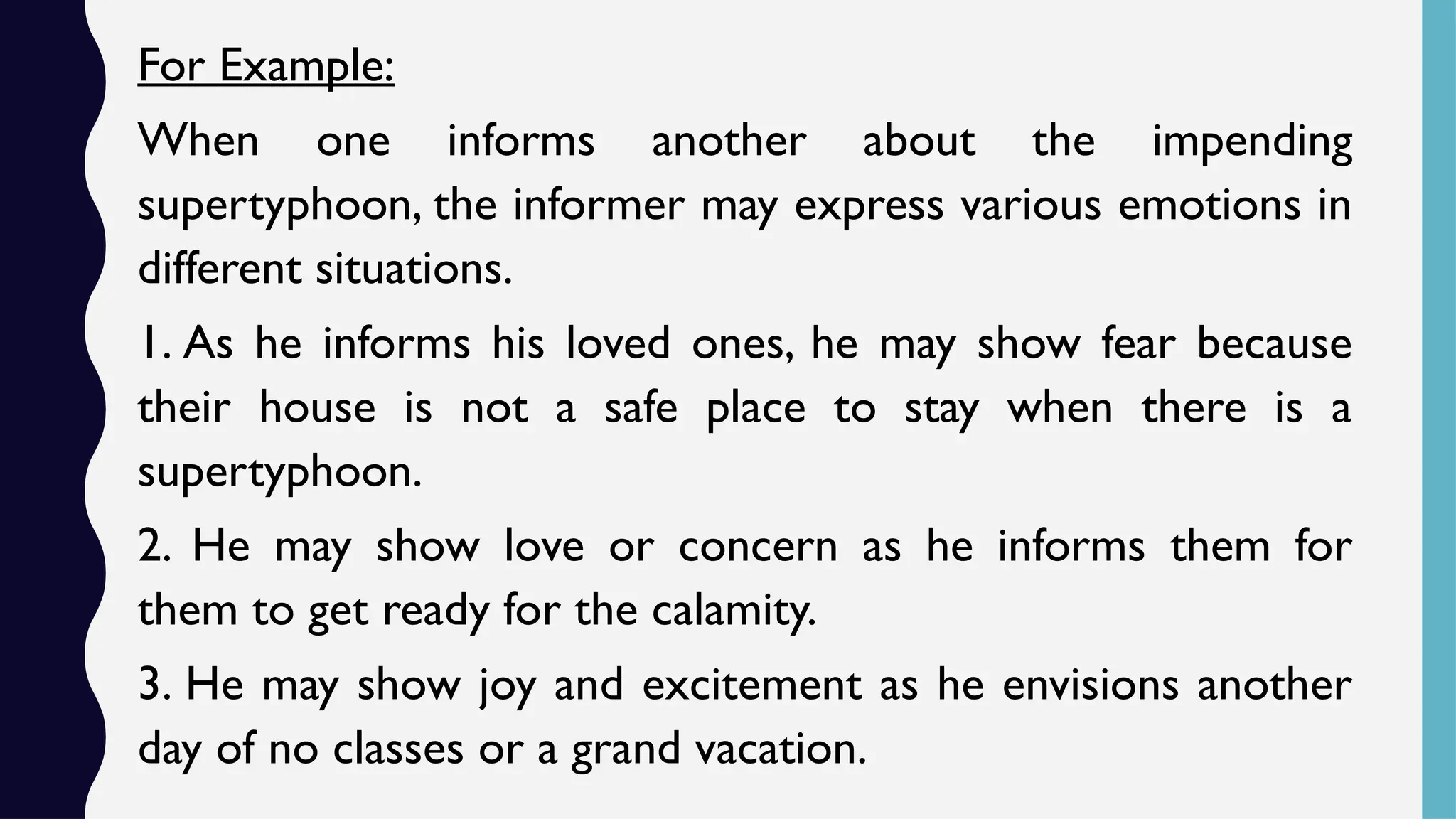For Example:
When one informs another about the impending
supertyphoon, the informer may express various emotions in
different situations.
1. As he informs his loved ones, he may show fear because
their house is not a safe place to stay when there is a
supertyphoon.
2. He may show love or concern as he informs them for
them to get ready for the calamity.
3. He may show joy and excitement as he envisions another
day of no classes or a grand vacation.
 