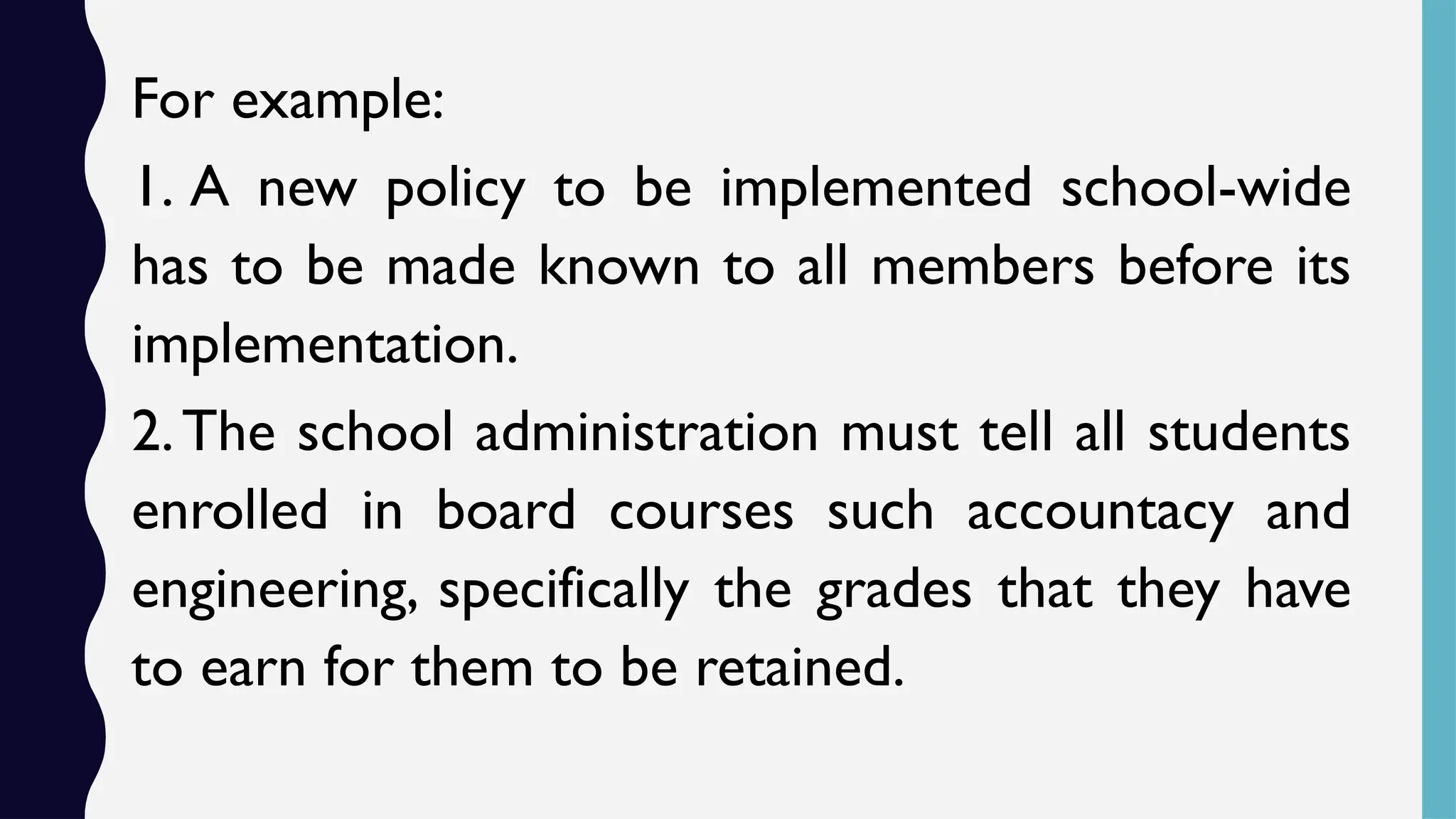 For example:
1. A new policy to be implemented school-wide
has to be made known to all members before its
implementation.
2.The school administration must tell all students
enrolled in board courses such accountacy and
engineering, specifically the grades that they have
to earn for them to be retained.
 