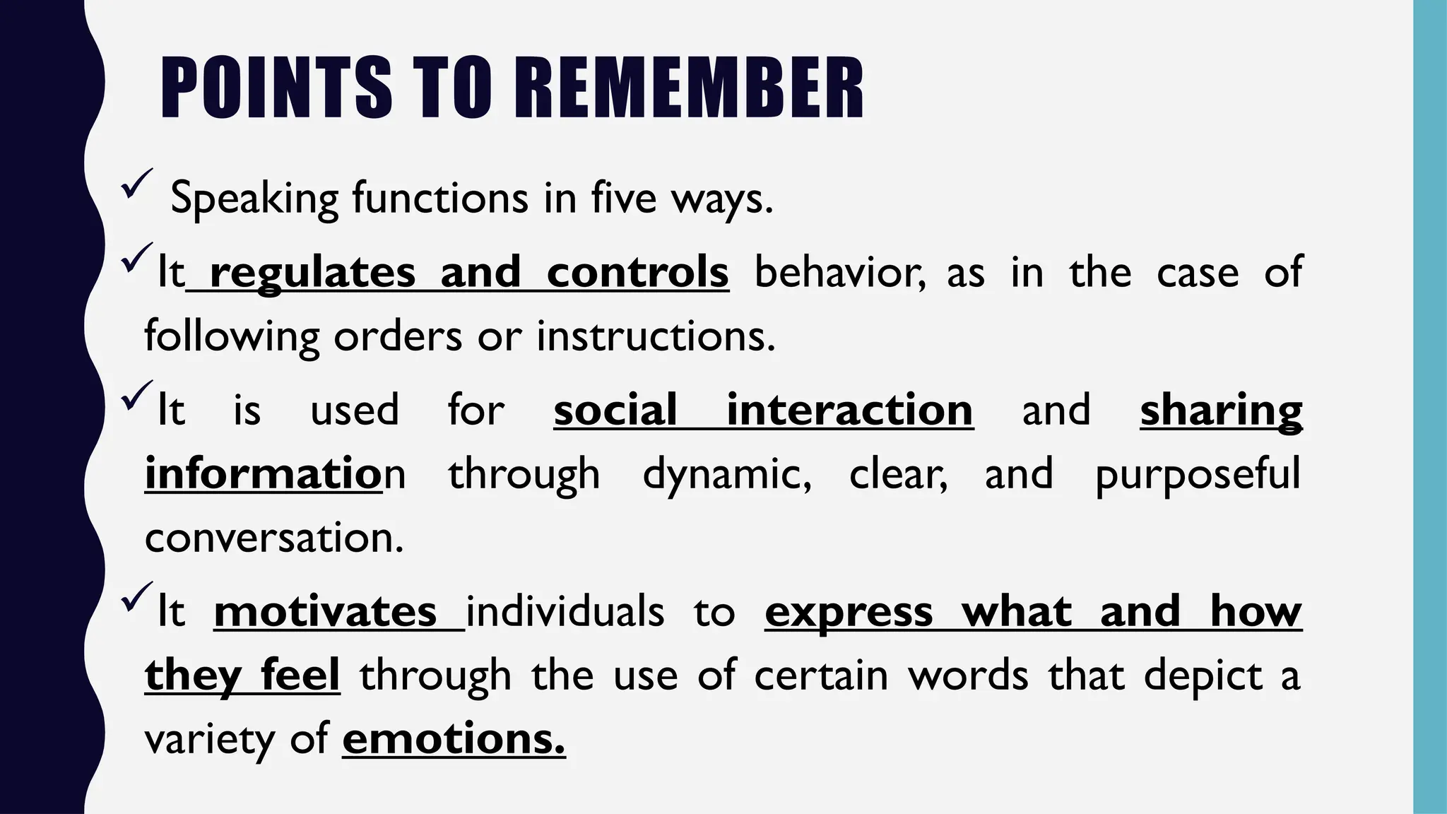 POINTS TO REMEMBER
 Speaking functions in five ways.
It regulates and controls behavior, as in the case of
following orders or instructions.
It is used for social interaction and sharing
information through dynamic, clear, and purposeful
conversation.
It motivates individuals to express what and how
they feel through the use of certain words that depict a
variety of emotions.
 