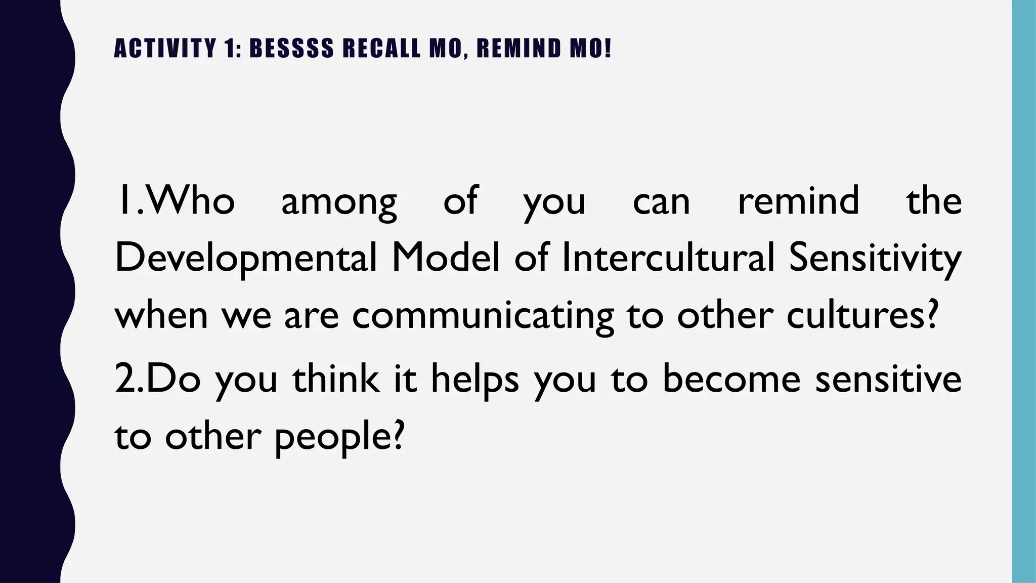 ACTIVITY 1: BESSSS RECALL MO, REMIND MO!
1.Who among of you can remind the
Developmental Model of Intercultural Sensitivity
when we are communicating to other cultures?
2.Do you think it helps you to become sensitive
to other people?
 