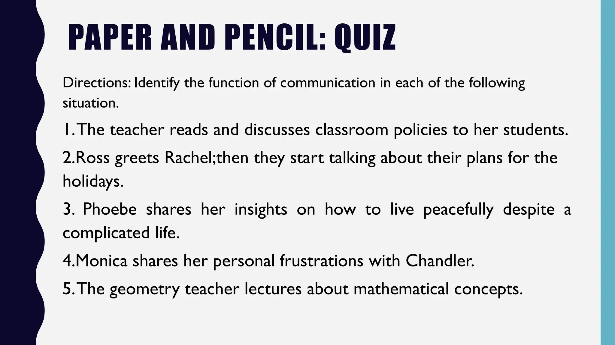 PAPER AND PENCIL: QUIZ
Directions: Identify the function of communication in each of the following
situation.
1.The teacher reads and discusses classroom policies to her students.
2.Ross greets Rachel;then they start talking about their plans for the
holidays.
3. Phoebe shares her insights on how to live peacefully despite a
complicated life.
4.Monica shares her personal frustrations with Chandler.
5.The geometry teacher lectures about mathematical concepts.
 