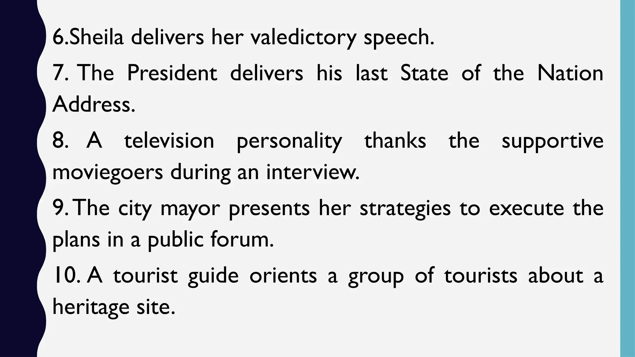 6.Sheila delivers her valedictory speech.
7. The President delivers his last State of the Nation
Address.
8. A television personality thanks the supportive
moviegoers during an interview.
9.The city mayor presents her strategies to execute the
plans in a public forum.
10. A tourist guide orients a group of tourists about a
heritage site.
 