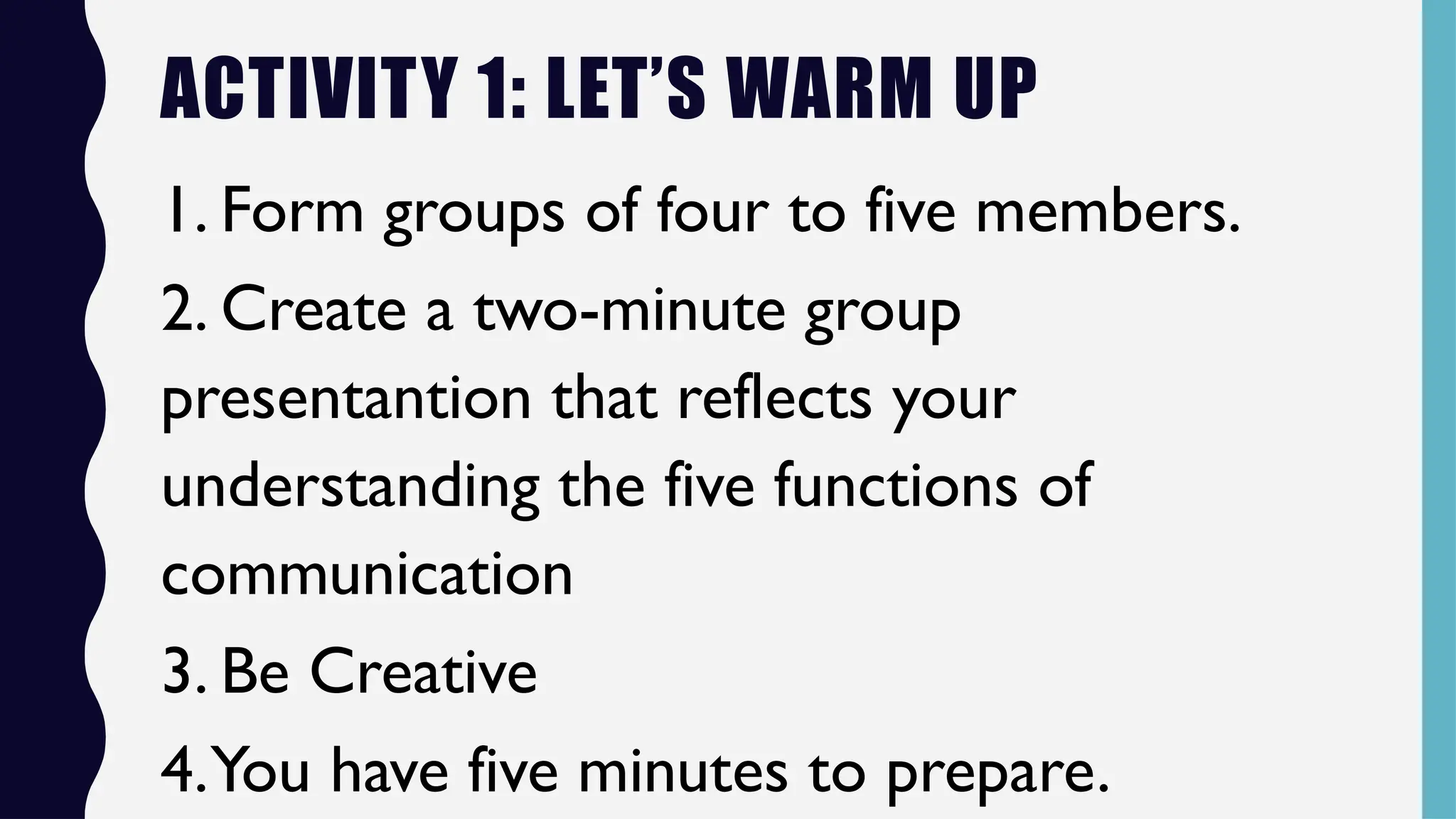 ACTIVITY 1: LET’S WARM UP
1. Form groups of four to five members.
2. Create a two-minute group
presentantion that reflects your
understanding the five functions of
communication
3. Be Creative
4.You have five minutes to prepare.
 