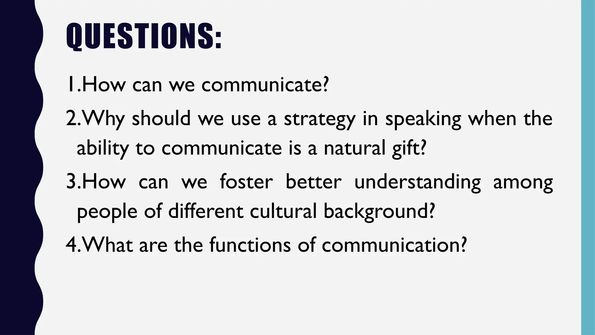 QUESTIONS:
1.How can we communicate?
2.Why should we use a strategy in speaking when the
ability to communicate is a natural gift?
3.How can we foster better understanding among
people of different cultural background?
4.What are the functions of communication?
 