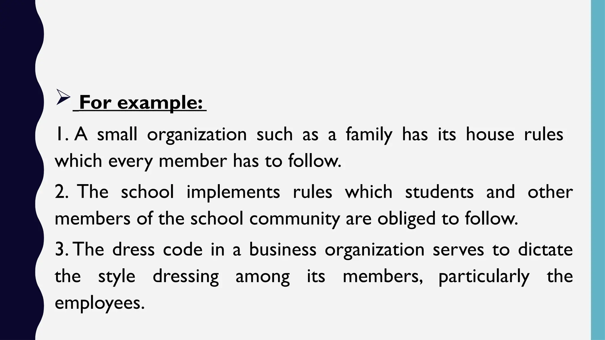  For example:
1. A small organization such as a family has its house rules
which every member has to follow.
2. The school implements rules which students and other
members of the school community are obliged to follow.
3. The dress code in a business organization serves to dictate
the style dressing among its members, particularly the
employees.
 