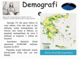 Harta densităţii populaţiei
Aproape 2/3 din greci trăiesc în
zone urbane. Cele mai mari și mai
influenţe centre metropolitane ale
Greciei sunt Atena și Salonic, cu
populații metropolitane de circa 4
milioane și respectiv 1 milion de
locuitori.
Autoritatea Statistică Elenă
raportează 10.960.000 milioane
locuitori în 2014.
Populaţia ocupă îndeosebi zonele
litorale,unde clima este cea mai
blândă .
Regina zeilor și zeița protectoare a familiei, căsniciei, a
căminului și a femeilor măritate, precum și regina oamenilor.
 