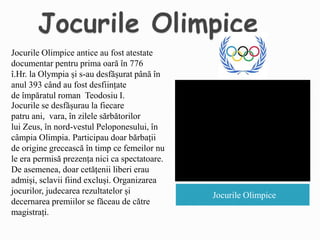 Jocurile Olimpice
Jocurile Olimpice antice au fost atestate
documentar pentru prima oară în 776
î.Hr. la Olympia și s-au desfășurat până în
anul 393 când au fost desființate
de împăratul roman Teodosiu I.
Jocurile se desfășurau la fiecare
patru ani, vara, în zilele sărbătorilor
lui Zeus, în nord-vestul Peloponesului, în
câmpia Olimpia. Participau doar bărbații
de origine grecească în timp ce femeilor nu
le era permisă prezența nici ca spectatoare.
De asemenea, doar cetățenii liberi erau
admiși, sclavii fiind excluși. Organizarea
jocurilor, judecarea rezultatelor și
decernarea premiilor se făceau de către
magistrați.
 
