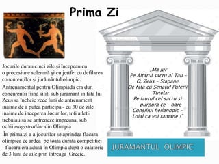 Jocurile durau cinci zile și începeau cu
o procesiune solemnă și cu jertfe, cu defilarea
concurenților și jurământul olimpic.
Antrenamentul pentru Olimpiada era dur,
concurentii fiind siliti sub juramant in fata lui
Zeus sa încheie zece luni de antrenament
inainte de a putea participa - cu 30 de zile
inainte de inceperea Jocurilor, toti atletii
trebuiau sa se antreneze impreuna, sub
ochii magistratilor din Olimpia
În prima zi a a jocurilor se aprindea flacara
olimpica ce ardea pe toata durata competitiei
- flacara era adusă în Olimpia după o calatorie
de 3 luni de zile prin întreaga Grecie.
„Ma jur
Pe Altarul sacru al Tau –
O, Zeus – Stapane
De fata cu Senatul Puterii
Tutelar
Pe laurul cel sacru si
purpura ce – oare
Consiliul hellanodic –
Loial ca voi ramane !”
Prima Zi
 