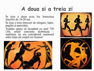 În ziua a doua avea loc întrecerea
tinerilor de 18-20 ani.
În ziua a treia întreceri de alergare, lupte,
pugilat și pancrațiu.
Tradiţia spune că începând cu anul 720
î.Hr. atleţii concurau dezbrăcaţi -
nuditatea nu era considerată ruşinoasă
atâta timp cât corpul era frumos!
 