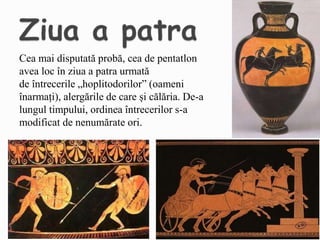 Cea mai disputată probă, cea de pentatlon
avea loc în ziua a patra urmată
de întrecerile „hoplitodorilor” (oameni
înarmați), alergările de care și călăria. De-a
lungul timpului, ordinea întrecerilor s-a
modificat de nenumărate ori.
 