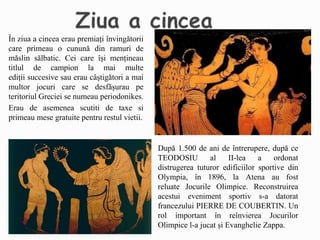 În ziua a cincea erau premiați învingătorii
care primeau o cunună din ramuri de
măslin sălbatic. Cei care își mențineau
titlul de campion la mai multe
ediții succesive sau erau câștigători a mai
multor jocuri care se desfășurau pe
teritoriul Greciei se numeau periodonikes.
Erau de asemenea scutiti de taxe si
primeau mese gratuite pentru restul vietii.
După 1.500 de ani de întrerupere, după ce
TEODOSIU al II-lea a ordonat
distrugerea tuturor edificiilor sportive din
Olympia, în 1896, la Atena au fost
reluate Jocurile Olimpice. Reconstruirea
acestui eveniment sportiv s-a datorat
francezului PIERRE DE COUBERTIN. Un
rol important în reînvierea Jocurilor
Olimpice l-a jucat și Evanghelie Zappa.
 