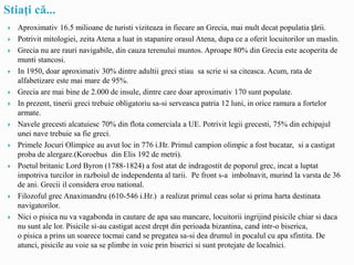 Stiaţi că...
 Aproximativ 16.5 milioane de turisti viziteaza in fiecare an Grecia, mai mult decat populatia ţării.
 Potrivit mitologiei, zeita Atena a luat in stapanire orasul Atena, dupa ce a oferit locuitorilor un maslin.
 Grecia nu are rauri navigabile, din cauza terenului muntos. Aproape 80% din Grecia este acoperita de
munti stancosi.
 In 1950, doar aproximativ 30% dintre adultii greci stiau sa scrie si sa citeasca. Acum, rata de
alfabetizare este mai mare de 95%.
 Grecia are mai bine de 2.000 de insule, dintre care doar aproximativ 170 sunt populate.
 In prezent, tinerii greci trebuie obligatoriu sa-si serveasca patria 12 luni, in orice ramura a fortelor
armate.
 Navele grecesti alcatuiesc 70% din flota comerciala a UE. Potrivit legii grecesti, 75% din echipajul
unei nave trebuie sa fie greci.
 Primele Jocuri Olimpice au avut loc in 776 i.Hr. Primul campion olimpic a fost bucatar, si a castigat
proba de alergare.(Koroebus din Elis 192 de metri).
 Poetul britanic Lord Byron (1788-1824) a fost atat de indragostit de poporul grec, incat a luptat
impotriva turcilor in razboiul de independenta al tarii. Pe front s-a imbolnavit, murind la varsta de 36
de ani. Grecii il considera erou national.
 Filozoful grec Anaximandru (610-546 i.Hr.) a realizat primul ceas solar si prima harta destinata
navigatorilor.
 Nici o pisica nu va vagabonda in cautare de apa sau mancare, locuitorii ingrijind pisicile chiar si daca
nu sunt ale lor. Pisicile si-au castigat acest drept din perioada bizantina, cand intr-o biserica,
o pisica a prins un soarece tocmai cand se pregatea sa-si dea drumul in pocalul cu apa sfintita. De
atunci, pisicile au voie sa se plimbe in voie prin biserici si sunt protejate de localnici.
 