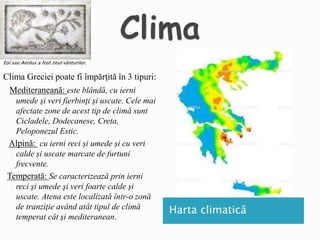 Clima Greciei poate fi împărţită în 3 tipuri:
Mediteraneană: este blândă, cu ierni
umede şi veri fierbinţi şi uscate. Cele mai
afectate zone de acest tip de climă sunt
Cicladele, Dodecanese, Creta,
Peloponezul Estic.
Alpină: cu ierni reci și umede și cu veri
calde și uscate marcate de furtuni
frecvente.
Temperată: Se caracterizează prin ierni
reci şi umede şi veri foarte calde şi
uscate. Atena este localizată într-o zonă
de tranziţie având atât tipul de climă
temperat cât şi mediteranean.
Eol sau Aeolus a fost zeul vânturilor.
Harta climatică
 