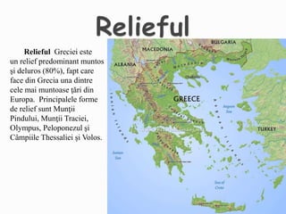 Relieful Greciei este
un relief predominant muntos
şi deluros (80%), fapt care
face din Grecia una dintre
cele mai muntoase ţări din
Europa. Principalele forme
de relief sunt Munţii
Pindului, Munţii Traciei,
Olympus, Peloponezul şi
Câmpiile Thessaliei şi Volos.
 