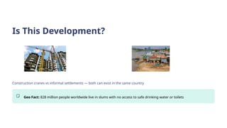Is This Development?
Construction cranes vs informal settlements — both can exist in the same country
Geo Fact: 828 million people worldwide live in slums with no access to safe drinking water or toilets
 