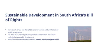 Sustainable Development in South Africa's Bill
of Rights
• Every South African has the right to an environment not harmful to their
health or well-being
• The state must prevent pollution, promote conservation, and secure
ecologically sustainable development
• Resources must be managed to benefit present and future generations
 