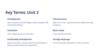 Key Terms: Unit 2
Development
Use of resources and technology to improve quality of life
and standard of living
Infrastructure
Road, rail, air links, utilities and services (water, electricity,
sanitation)
Sanitation
Clean sewage system and safe water
Basic needs
Food, clothing and shelter
Sustainable development
Balances economic, social and environmental objectives
without compromising future generations
Foreign exchange
Income earned by selling goods to other countries
 