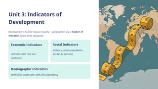 Unit 3: Indicators of
Development
Development is hard to measure exactly — geographers use a 'basket' of
indicators across three categories:
Economic Indicators
GNP/GNI, GDP, HDI, Gini
coefficient
Social Indicators
Literacy, urban population,
access to services
Demographic Indicators
Birth rate, death rate, IMR, life expectancy
 