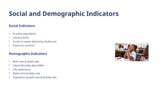 Social and Demographic Indicators
Social Indicators
• % urban population
• Literacy levels
• Access to water, electricity, healthcare
• Food and nutrition
Demographic Indicators
• Birth rate & death rate
• Infant Mortality Rate (IMR)
• Life expectancy
• Maternal mortality rate
• Population growth rate & fertility rate
 