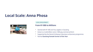 Local Scale: Anna Phosa
LOCAL DEVELOPMENT
From R1 000 to Millions
• Started with R1 000 and four piglets in Gauteng
• Grew to a multimillion-rand, 2 000-pig commercial farm
• Supported by the Danish Embassy's Business to Business programme
• Named Gauteng Female Farmer of the Year
 