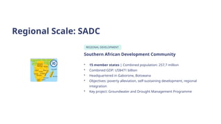 Regional Scale: SADC
REGIONAL DEVELOPMENT
Southern African Development Community
• 15 member states | Combined population: 257,7 million
• Combined GDP: US$471 billion
• Headquartered in Gaborone, Botswana
• Objectives: poverty alleviation, self-sustaining development, regional
integration
• Key project: Groundwater and Drought Management Programme
 