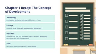 Chapter 1 Recap: The Concept
of Development
Terminology
Developed vs developing; MEDCs vs LEDCs; North vs South
Concept
Economic, social, sustainable and appropriate development
Indicators
Economic (GNI, GDP, HDI, Gini), social (literacy, services), demographic
(birth/death rate, IMR, life expectancy)
Scale
Local (Anna Phosa), regional (SADC), global (MDGs)
 