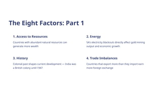 The Eight Factors: Part 1
1. Access to Resources
Countries with abundant natural resources can
generate more wealth
2. Energy
SA's electricity blackouts directly affect gold mining
output and economic growth
3. History
Colonial past shapes current development — India was
a British colony until 1947
4. Trade Imbalances
Countries that export more than they import earn
more foreign exchange
 