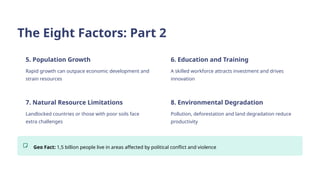 The Eight Factors: Part 2
5. Population Growth
Rapid growth can outpace economic development and
strain resources
6. Education and Training
A skilled workforce attracts investment and drives
innovation
7. Natural Resource Limitations
Landlocked countries or those with poor soils face
extra challenges
8. Environmental Degradation
Pollution, deforestation and land degradation reduce
productivity
Geo Fact: 1,5 billion people live in areas affected by political conflict and violence
 
