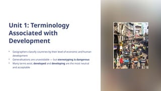 Unit 1: Terminology
Associated with
Development
• Geographers classify countries by their level of economic and human
development
• Generalisations are unavoidable — but stereotyping is dangerous
• Many terms exist; developed and developing are the most neutral
and acceptable
 