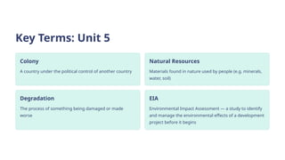 Key Terms: Unit 5
Colony
A country under the political control of another country
Natural Resources
Materials found in nature used by people (e.g. minerals,
water, soil)
Degradation
The process of something being damaged or made
worse
EIA
Environmental Impact Assessment — a study to identify
and manage the environmental effects of a development
project before it begins
 