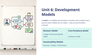 Unit 6: Development
Models
A model is a simplified representation of reality used to explain how a
process works. Models are not reality — they can and should be
criticised.
Rostow's Model
5 stages of economic growth
(1960)
Core-Periphery Model
Friedmann (1966)
Sustainability Models
Economy + Society + Environment
 