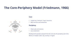 The Core-Periphery Model (Friedmann, 1966)
Core
• Capital city, chief port, major industries
• Most services and investment
Periphery
• Fewer jobs and services
• Less investment
Development spreads outward from the core into the periphery over time.
Works at multiple scales: city, country, or region.
 