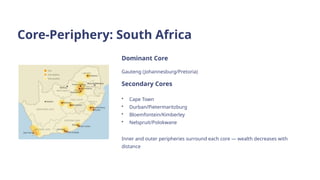 Core-Periphery: South Africa
Dominant Core
Gauteng (Johannesburg/Pretoria)
Secondary Cores
• Cape Town
• Durban/Pietermaritzburg
• Bloemfontein/Kimberley
• Nelspruit/Polokwane
Inner and outer peripheries surround each core — wealth decreases with
distance
 