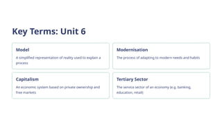 Key Terms: Unit 6
Model
A simplified representation of reality used to explain a
process
Modernisation
The process of adapting to modern needs and habits
Capitalism
An economic system based on private ownership and
free markets
Tertiary Sector
The service sector of an economy (e.g. banking,
education, retail)
 
