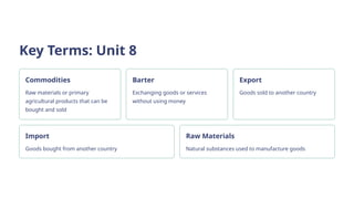 Key Terms: Unit 8
Commodities
Raw materials or primary
agricultural products that can be
bought and sold
Barter
Exchanging goods or services
without using money
Export
Goods sold to another country
Import
Goods bought from another country
Raw Materials
Natural substances used to manufacture goods
 