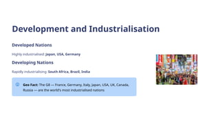 Development and Industrialisation
Developed Nations
Highly industrialised: Japan, USA, Germany
Developing Nations
Rapidly industrialising: South Africa, Brazil, India
Geo Fact: The G8 — France, Germany, Italy, Japan, USA, UK, Canada,
Russia — are the world's most industrialised nations
 