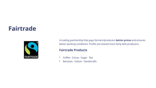 Fairtrade
A trading partnership that pays farmers/producers better prices and ensures
better working conditions. Profits are shared more fairly with producers.
Fairtrade Products
• Coffee · Cocoa · Sugar · Tea
• Bananas · Cotton · Handicrafts
 