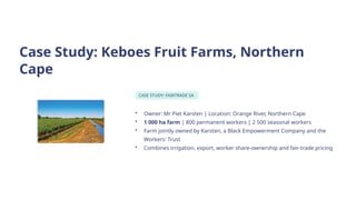 Case Study: Keboes Fruit Farms, Northern
Cape
CASE STUDY: FAIRTRADE SA
• Owner: Mr Piet Karsten | Location: Orange River, Northern Cape
• 1 000 ha farm | 800 permanent workers | 2 500 seasonal workers
• Farm jointly owned by Karsten, a Black Empowerment Company and the
Workers' Trust
• Combines irrigation, export, worker share-ownership and fair-trade pricing
 