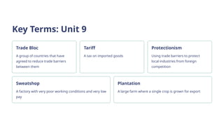 Key Terms: Unit 9
Trade Bloc
A group of countries that have
agreed to reduce trade barriers
between them
Tariff
A tax on imported goods
Protectionism
Using trade barriers to protect
local industries from foreign
competition
Sweatshop
A factory with very poor working conditions and very low
pay
Plantation
A large farm where a single crop is grown for export
 