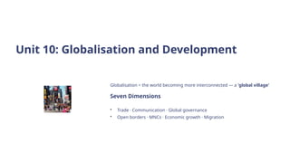 Unit 10: Globalisation and Development
Globalisation = the world becoming more interconnected — a 'global village'
Seven Dimensions
• Trade · Communication · Global governance
• Open borders · MNCs · Economic growth · Migration
 