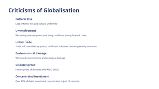 Criticisms of Globalisation
Cultural loss
Loss of family ties and cultural uniformity
Unemployment
Worsening unemployment and living conditions during financial crises
Unfair trade
Trade still controlled by quotas, tariffs and subsidies favouring wealthy countries
Environmental damage
Worsened environmental and ecological damage
Disease spread
Faster spread of diseases (HIV/AIDS, SARS)
Concentrated investment
Over 80% of direct investment concentrated in just 10 countries
 